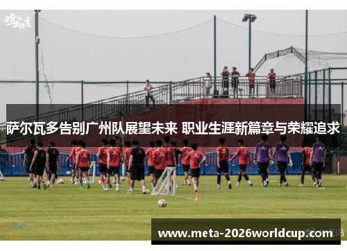 萨尔瓦多告别广州队展望未来 职业生涯新篇章与荣耀追求