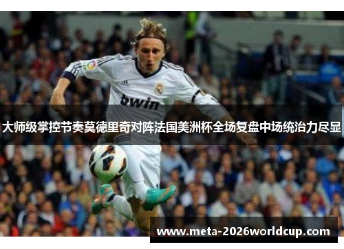大师级掌控节奏莫德里奇对阵法国美洲杯全场复盘中场统治力尽显