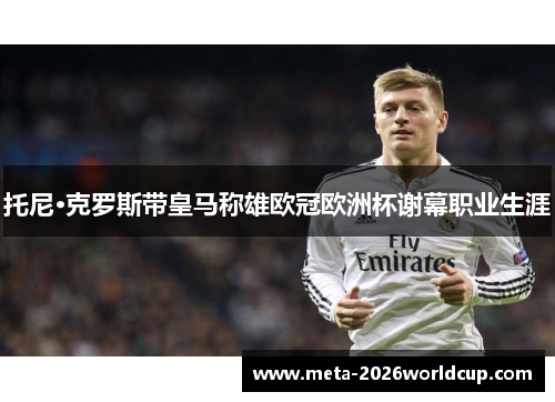 托尼·克罗斯带皇马称雄欧冠欧洲杯谢幕职业生涯