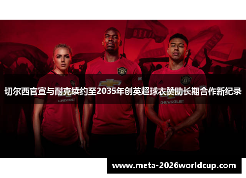 切尔西官宣与耐克续约至2035年创英超球衣赞助长期合作新纪录