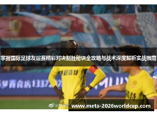 掌握国际足球友谊赛精彩对决制胜秘诀全攻略与战术深度解析实战指南