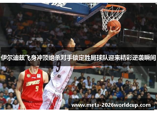 伊尔迪兹飞身冲顶绝杀对手锁定胜局球队迎来精彩逆袭瞬间