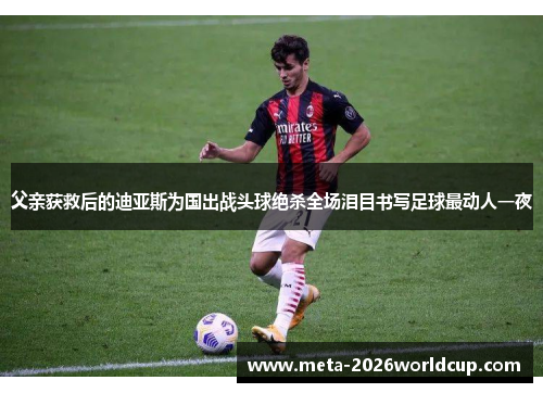 父亲获救后的迪亚斯为国出战头球绝杀全场泪目书写足球最动人一夜 父亲获救后的迪亚斯为国出战头球绝杀全场泪目书写足球最动人一夜