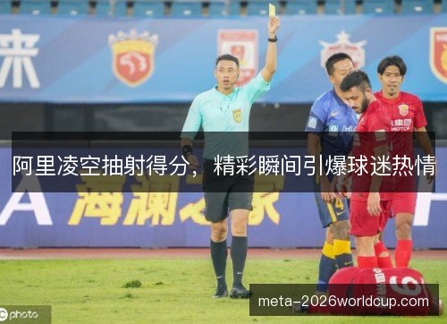 阿里凌空抽射得分，精彩瞬间引爆球迷热情